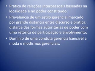 • Pratica de relações interpessoais baseadas na
localidade e no poder constituído;
• Prevalência de um estilo gerencial marcado
por grande distancia entre discurso e pratica;
disfarce das formas autoritárias de poder com
uma retórica de participação e envolvimento;
• Domínio de uma conduta gerencia lsensivel a
moda e modismos gerenciais.
 