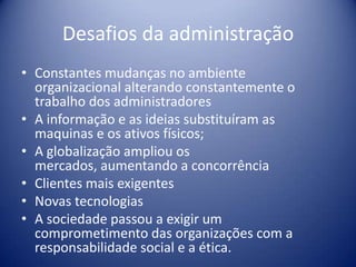 Desafios da administração
• Constantes mudanças no ambiente
organizacional alterando constantemente o
trabalho dos administradores
• A informação e as ideias substituíram as
maquinas e os ativos físicos;
• A globalização ampliou os
mercados, aumentando a concorrência
• Clientes mais exigentes
• Novas tecnologias
• A sociedade passou a exigir um
comprometimento das organizações com a
responsabilidade social e a ética.
 