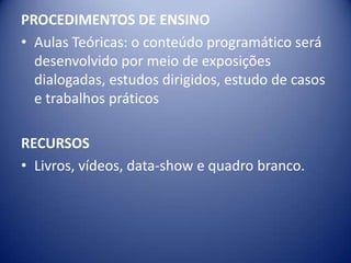 PROCEDIMENTOS DE ENSINO
• Aulas Teóricas: o conteúdo programático será
desenvolvido por meio de exposições
dialogadas, estudos dirigidos, estudo de casos
e trabalhos práticos
RECURSOS
• Livros, vídeos, data-show e quadro branco.
 