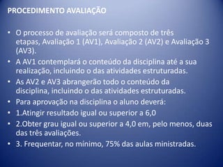 PROCEDIMENTO AVALIAÇÃO
• O processo de avaliação será composto de três
etapas, Avaliação 1 (AV1), Avaliação 2 (AV2) e Avaliação 3
(AV3).
• A AV1 contemplará o conteúdo da disciplina até a sua
realização, incluindo o das atividades estruturadas.
• As AV2 e AV3 abrangerão todo o conteúdo da
disciplina, incluindo o das atividades estruturadas.
• Para aprovação na disciplina o aluno deverá:
• 1.Atingir resultado igual ou superior a 6,0
• 2.Obter grau igual ou superior a 4,0 em, pelo menos, duas
das três avaliações.
• 3. Frequentar, no mínimo, 75% das aulas ministradas.
 