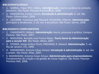 l
BIBLIOGRAFIA BÁSICA
• 1. SOBRAL, Filipe; PECI, Alketa. Administração: teoria e prática no contexto
brasileiro. São Paulo: Pearson Prentice Hall, 2008.
• 2. KWASNICKA, Eunice Lacava. Introdução à administração. 6. ed. São
Paulo: Editora Atlas, 2004.
• 3. LACOMBE, Francisco José Massed; HEILBORN, Gilberto. Administração:
princípios e tendencies. 2. ed. rev. e actualized. São Paulo: Sarnia, 2008.
BIBLIOGRAFIA COMPLEMENTAR
• 1. CHIAVENATO, Delbert. Administração: teoria, processo e prática. Campus
Elsevier: São Paulo, 2007.
• 2. NOGUEIRA, Renaldo José France Maze. Teoria Geral da Administração
para o secular XXI. São Paulo: Attica, 2007.
• 3. STONER, James Arthur Finch; FREEMAN, R. Edward. Administração. 5. ed.
Rio de Janeiro: LTC, 1999.
• 4. MAXIMIANO, Antonio César Amour. Introdução à administração. 6. ed. rev.
e ample. São Paulo: Atlas, 2007.
• 5. MAXIMIANO, Antonio Cesar Amour. Administração para empreendedores:
Fundamentos de criação e da gestão de novas negócio. São Paulo: Pearson
Prentice Hall, 2006.
 