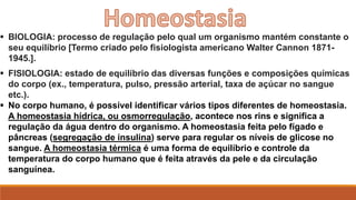  BIOLOGIA: processo de regulação pelo qual um organismo mantém constante o
seu equilíbrio [Termo criado pelo fisiologista americano Walter Cannon 1871-
1945.].
 FISIOLOGIA: estado de equilíbrio das diversas funções e composições químicas
do corpo (ex., temperatura, pulso, pressão arterial, taxa de açúcar no sangue
etc.).
 No corpo humano, é possível identificar vários tipos diferentes de homeostasia.
A homeostasia hídrica, ou osmorregulação, acontece nos rins e significa a
regulação da água dentro do organismo. A homeostasia feita pelo fígado e
pâncreas (segregação de insulina) serve para regular os níveis de glicose no
sangue. A homeostasia térmica é uma forma de equilíbrio e controle da
temperatura do corpo humano que é feita através da pele e da circulação
sanguínea.
 