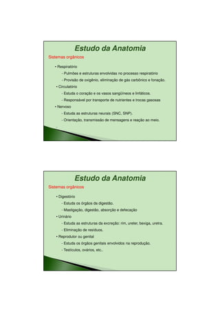 11/08/2010




                Estudo da Anatomia
Sistemas orgânicos

   • Respiratório
       - Pulmões e estruturas envolvidas no processo respiratório
       - Provisão de oxigênio, eliminação de gás carbônico e fonação.
   • Circulatório
       - Estuda o coração e os vasos sangüíneos e linfáticos.
       - Responsável por transporte de nutrientes e trocas gasosas
   • Nervoso
       - Estuda as estruturas neurais (SNC, SNP).
       - Orientação, transmissão de mensagens e reação ao meio.
   .




                Estudo da Anatomia
Sistemas orgânicos

   • Digestório
       - Estuda os órgãos da digestão.
       - Mastigação, digestão, absorção e defecação
   • Urinário
       - Estuda as estruturas da excreção: rim, ureter, bexiga, uretra.
       - Eliminação de resíduos.
   • Reprodutor ou genital
       - Estuda os órgãos genitais envolvidos na reprodução.
       - Testículos, ovários, etc..




                                                                                 12
 