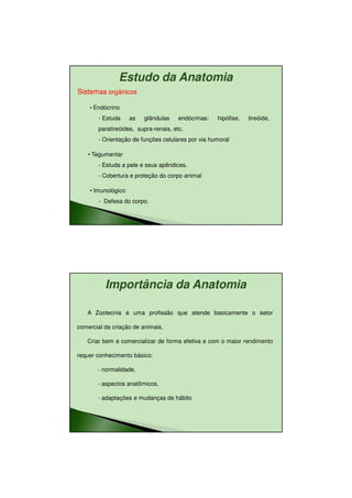 11/08/2010




               Estudo da Anatomia
Sistemas orgânicos

    • Endócrino
       - Estuda     as   glândulas    endócrinas:   hipófise,   tireóide,
       paratireóides, supra-renais, etc.
       - Orientação de funções celulares por via humoral

    • Tegumentar
       - Estuda a pele e seus apêndices.
       - Cobertura e proteção do corpo animal

    • Imunológico
        - Defesa do corpo.




          Importância da Anatomia

   A Zootecnia é uma profissão que atende basicamente o setor

comercial da criação de animais.

   Criar bem e comercializar de forma efetiva e com o maior rendimento

requer conhecimento básico:

       - normalidade,

       - aspectos anatômicos,

       - adaptações e mudanças de hábito




                                                                                   13
 
