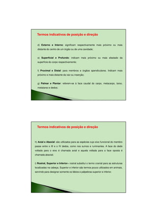 11/08/2010




  Termos indicativos de posição e direção


  d) Externo e Interno: significam respectivamente mais próximo ou mais
  distante do centro de um órgão ou de uma cavidade;


  e) Superficial e Profundo: indicam mais próximo ou mais afastado da
  superfície do corpo respectivamente;


  f) Proximal e Distal: para membros e órgãos apendiculares. Indicam mais
  próximo e mais distante da raiz ou inserção;


  g) Palmar e Plantar: referem-se à face caudal do carpo, metacarpo, tarso,
  metatarso e dedos;




  Termos indicativos de posição e direção



h) Axial e Abaxial: são utilizados para as espécies cujo eixo funcional do membro
passe entre o III e o IV dedos, como nos suínos e ruminantes. A face do dedo
voltada para o eixo é chamada axial e aquela voltada para a face oposta é
chamada abaxial;


i) Rostral, Superior e Inferior= rostral substitui o termo cranial para as estruturas
localizadas na cabeça. Superior e inferior são termos pouco utilizados em animais,
servindo para designar somente os lábios e pálpebras superior e inferior.




                                                                                               23
 
