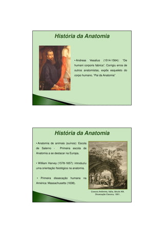 11/08/2010




               História da Anatomia



                              • Andreas    Vesalius      (1514-1564):         “De
                              humani corporis fabrica”. Corrigiu erros de
                              outros anatomistas, expôs esqueleto do
                              corpo humano. “Pai da Anatomia”




               História da Anatomia
• Anatomia de animais (suínos): Escola
de Salerno -       Primeira escola de
Anatomia a se destacar na Europa.


• William Harvey (1578-1657): introduziu
uma orientação fisiológica na anatomia.


•   Primeira   dissecação   humana    na
América: Massachusetts (1638).

                                            Gravura Anônima, Itália, Século XIX.
                                                    Anônima, Itália,
                                                Dissecação Classica, 1801.
                                                           Classica,




                                                                                            4
 