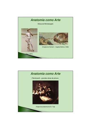 11/08/2010




       Anatomia como Arte
                Obras de Michelangelo




                        Criação do Homem – Capela Sistina (1482)




Davi (1501)




       Anatomia como Arte
        • Rembrandt – grandes obras de pintura




              A lição de anatomia do Dr. Tulp




                                                                           6
 