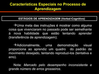 Características Especiais no Processo de 
Aprendizagem 
ESTÁGIOS DE APRENDIZAGEM (Verbal-Cognitivo) 
Uma meta das instruções é mostrar como alguma 
coisa que vivenciaram no passado pode ser semelhante 
à nova habilidade que estão tentando aprender 
(transferência de aprendizagem); 
Adicionalmente, uma demonstração visual 
proporciona ao aprendiz um quadro do padrão de 
movimento desejado, tentando reproduzi-los (tentativa e 
erro). 
Nota: Marcado pelo desempenho inconsistente e 
grande número de erros grosseiros. 
 