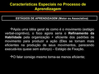 Características Especiais no Processo de 
Aprendizagem 
ESTÁGIOS DE APRENDIZAGEM (Motor ou Associativo) 
Após uma idéia geral de como é o movimento (estágio 
verbal-cognitivo), o foco agora seria o Refinamento da 
Habilidade pela organização + eficiente dos padrões de 
movimento para produzir a ação (Eles se tornam mais 
eficientes na produção de seus movimentos, parecendo 
executá-los quase sem esforço) – Estágio de Fixação. 
O falar consigo mesmo torna-se menos eficiente; 
 