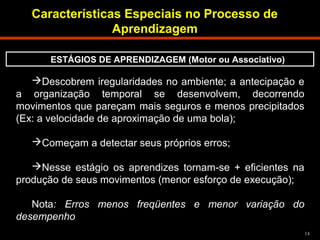 14 
Características Especiais no Processo de 
Descobrem iregularidades no ambiente; a antecipação e 
a organização temporal se desenvolvem, decorrendo 
movimentos que pareçam mais seguros e menos precipitados 
(Ex: a velocidade de aproximação de uma bola); 
Começam a detectar seus próprios erros; 
Nesse estágio os aprendizes tornam-se + eficientes na 
produção de seus movimentos (menor esforço de execução); 
Nota: Erros menos freqüentes e menor variação do 
desempenho 
Aprendizagem 
ESTÁGIOS DE APRENDIZAGEM (Motor ou Associativo) 
 