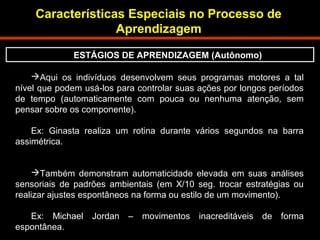 Características Especiais no Processo de 
Aqui os indivíduos desenvolvem seus programas motores a tal 
nível que podem usá-los para controlar suas ações por longos períodos 
de tempo (automaticamente com pouca ou nenhuma atenção, sem 
pensar sobre os componente). 
Ex: Ginasta realiza um rotina durante vários segundos na barra 
assimétrica. 
Também demonstram automaticidade elevada em suas análises 
sensoriais de padrões ambientais (em X/10 seg. trocar estratégias ou 
realizar ajustes espontâneos na forma ou estilo de um movimento). 
Ex: Michael Jordan – movimentos inacreditáveis de forma 
espontânea. 
Aprendizagem 
ESTÁGIOS DE APRENDIZAGEM (Autônomo) 
 