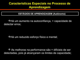 Características Especiais no Processo de 
Aprendizagem 
ESTÁGIOS DE APRENDIZAGEM (Autônomo) 
Há um aumento na autoconfiança, + capacidade de 
detectar erros; 
Há um reduzido esforço físico e mental; 
 As melhoras na performance são + difícieis de ser 
detectadas, pois já alcançaram os limites de capacidade; 
 