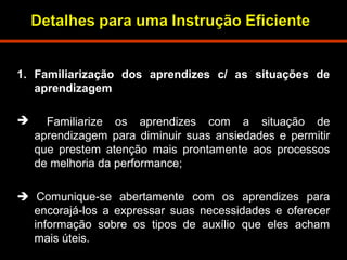 1. Familiarização dos aprendizes c/ as situações de 
aprendizagem 
 Familiarize os aprendizes com a situação de 
aprendizagem para diminuir suas ansiedades e permitir 
que prestem atenção mais prontamente aos processos 
de melhoria da performance; 
 Comunique-se abertamente com os aprendizes para 
encorajá-los a expressar suas necessidades e oferecer 
informação sobre os tipos de auxílio que eles acham 
mais úteis. 
 