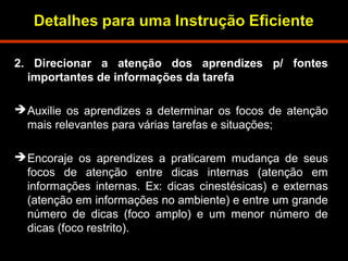 2. Direcionar a atenção dos aprendizes p/ fontes 
importantes de informações da tarefa 
Auxilie os aprendizes a determinar os focos de atenção 
mais relevantes para várias tarefas e situações; 
Encoraje os aprendizes a praticarem mudança de seus 
focos de atenção entre dicas internas (atenção em 
informações internas. Ex: dicas cinestésicas) e externas 
(atenção em informações no ambiente) e entre um grande 
número de dicas (foco amplo) e um menor número de 
dicas (foco restrito). 
 