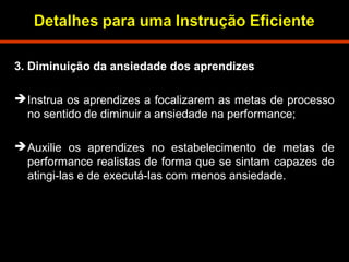 3. Diminuição da ansiedade dos aprendizes 
Instrua os aprendizes a focalizarem as metas de processo 
no sentido de diminuir a ansiedade na performance; 
Auxilie os aprendizes no estabelecimento de metas de 
performance realistas de forma que se sintam capazes de 
atingi-las e de executá-las com menos ansiedade. 
 