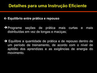 4- Equilíbrio entre prática e repouso 
Programe seções de prática mais curtas e mais 
distribuídas em vez de longas e maciças; 
 Equilibre a quantidade de prática e de repouso dentro de 
um período de treinamento, de acordo com o nível de 
aptidão dos aprendizes e as exigências de energia do 
movimento. 
 