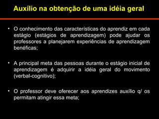 Auxílio na obtenção de uma idéia geral 
• O conhecimento das características do aprendiz em cada 
estágio (estágios de aprendizagem) pode ajudar os 
professores a planejarem experiências de aprendizagem 
benéficas; 
• A principal meta das pessoas durante o estágio inicial de 
aprendizagem é adquirir a idéia geral do movimento 
(verbal-cognitivo); 
• O professor deve oferecer aos aprendizes auxílio q/ os 
permitam atingir essa meta; 
 