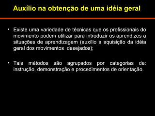 Auxílio na obtenção de uma idéia geral 
• Existe uma variedade de técnicas que os profissionais do 
movimento podem utilizar para introduzir os aprendizes a 
situações de aprendizagem (auxílio a aquisição da idéia 
geral dos movimentos desejados); 
• Tais métodos são agrupados por categorias de: 
instrução, demonstração e procedimentos de orientação. 
 