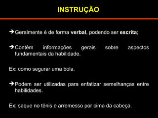 INSTRUÇÃO 
Geralmente é de forma verbal, podendo ser escrita; 
Contêm informações gerais sobre aspectos 
fundamentais da habilidade. 
Ex: como segurar uma bola. 
Podem ser utilizadas para enfatizar semelhanças entre 
habilidades. 
Ex: saque no tênis e arremesso por cima da cabeça. 
 