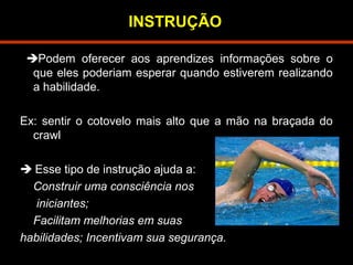 INSTRUÇÃO 
Podem oferecer aos aprendizes informações sobre o 
que eles poderiam esperar quando estiverem realizando 
a habilidade. 
Ex: sentir o cotovelo mais alto que a mão na braçada do 
crawl 
 Esse tipo de instrução ajuda a: 
Construir uma consciência nos 
iniciantes; 
Facilitam melhorias em suas 
habilidades; Incentivam sua segurança. 
 