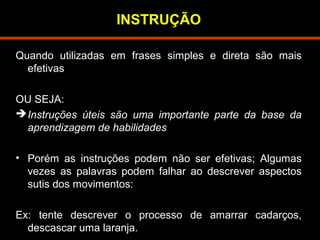 INSTRUÇÃO 
Quando utilizadas em frases simples e direta são mais 
efetivas 
OU SEJA: 
Instruções úteis são uma importante parte da base da 
aprendizagem de habilidades 
• Porém as instruções podem não ser efetivas; Algumas 
vezes as palavras podem falhar ao descrever aspectos 
sutis dos movimentos: 
Ex: tente descrever o processo de amarrar cadarços, 
descascar uma laranja. 
 