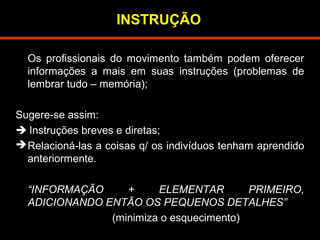 INSTRUÇÃO 
Os profissionais do movimento também podem oferecer 
informações a mais em suas instruções (problemas de 
lembrar tudo – memória); 
Sugere-se assim: 
 Instruções breves e diretas; 
Relacioná-las a coisas q/ os indivíduos tenham aprendido 
anteriormente. 
“INFORMAÇÃO + ELEMENTAR PRIMEIRO, 
ADICIONANDO ENTÃO OS PEQUENOS DETALHES” 
(minimiza o esquecimento) 
 