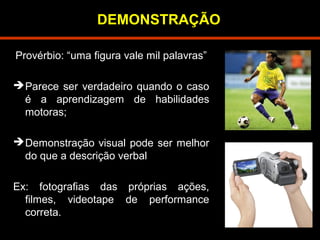 DEMONSTRAÇÃO 
Provérbio: “uma figura vale mil palavras” 
Parece ser verdadeiro quando o caso 
é a aprendizagem de habilidades 
motoras; 
Demonstração visual pode ser melhor 
do que a descrição verbal 
Ex: fotografias das próprias ações, 
filmes, videotape de performance 
correta. 
 