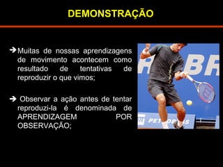 DEMONSTRAÇÃO 
Muitas de nossas aprendizagens 
de movimento acontecem como 
resultado de tentativas de 
reproduzir o que vimos; 
 Observar a ação antes de tentar 
reproduzi-la é denominada de 
APRENDIZAGEM POR 
OBSERVAÇÃO; 
 