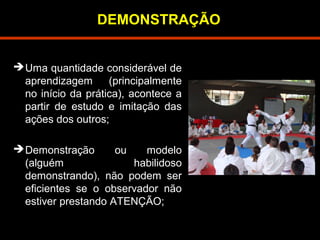 DEMONSTRAÇÃO 
Uma quantidade considerável de 
aprendizagem (principalmente 
no início da prática), acontece a 
partir de estudo e imitação das 
ações dos outros; 
Demonstração ou modelo 
(alguém habilidoso 
demonstrando), não podem ser 
eficientes se o observador não 
estiver prestando ATENÇÃO; 
 