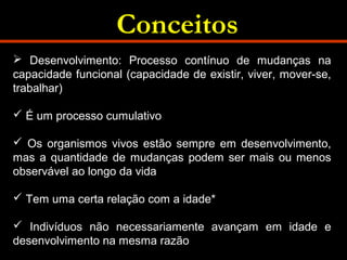 Conceitos 
 Desenvolvimento: Processo contínuo de mudanças na 
capacidade funcional (capacidade de existir, viver, mover-se, 
trabalhar) 
 É um processo cumulativo 
 Os organismos vivos estão sempre em desenvolvimento, 
mas a quantidade de mudanças podem ser mais ou menos 
observável ao longo da vida 
 Tem uma certa relação com a idade* 
 Indivíduos não necessariamente avançam em idade e 
desenvolvimento na mesma razão 
 