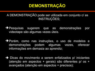 DEMONSTRAÇÃO 
A DEMONSTRAÇÃO pode ser utilizada em conjunto c/ as 
INSTRUÇÕES; 
Pesquisas sugerem que as demonstrações por 
videotape são algumas vezes úteis. 
Porém, como nas instruções, o uso de modelos e 
demonstrações podem algumas vezes, oferecer 
informações em demasia ao aprendiz; 
 Dicas do movimento a serem enfatizados p/ iniciantes 
(atenção em aspectos + gerais) são diferentes p/ os + 
avançados (atenção em aspectos + precisos); 
 