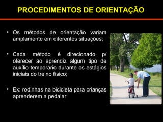 PROCEDIMENTOS DE ORIENTAÇÃO 
• Os métodos de orientação variam 
amplamente em diferentes situações; 
• Cada método é direcionado p/ 
oferecer ao aprendiz algum tipo de 
auxílio temporário durante os estágios 
iniciais do treino físico; 
• Ex: rodinhas na bicicleta para crianças 
aprenderem a pedalar 
 