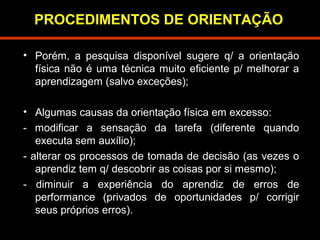 PROCEDIMENTOS DE ORIENTAÇÃO 
• Porém, a pesquisa disponível sugere q/ a orientação 
física não é uma técnica muito eficiente p/ melhorar a 
aprendizagem (salvo exceções); 
• Algumas causas da orientação física em excesso: 
- modificar a sensação da tarefa (diferente quando 
executa sem auxílio); 
- alterar os processos de tomada de decisão (as vezes o 
aprendiz tem q/ descobrir as coisas por si mesmo); 
- diminuir a experiência do aprendiz de erros de 
performance (privados de oportunidades p/ corrigir 
seus próprios erros). 
 