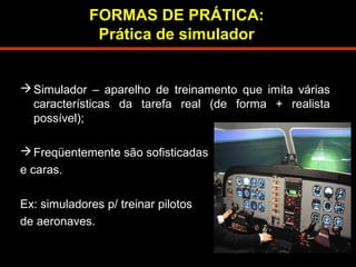 FORMAS DE PRÁTICA: 
Prática de simulador 
Simulador – aparelho de treinamento que imita várias 
características da tarefa real (de forma + realista 
possível); 
Freqüentemente são sofisticadas 
e caras. 
Ex: simuladores p/ treinar pilotos 
de aeronaves. 
 