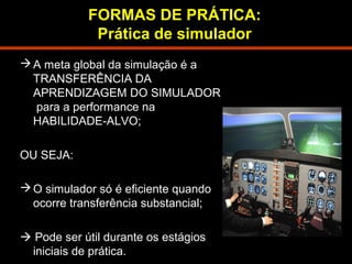 FORMAS DE PRÁTICA: 
Prática de simulador 
A meta global da simulação é a 
TRANSFERÊNCIA DA 
APRENDIZAGEM DO SIMULADOR 
para a performance na 
HABILIDADE-ALVO; 
OU SEJA: 
O simulador só é eficiente quando 
ocorre transferência substancial; 
 Pode ser útil durante os estágios 
iniciais de prática. 
 