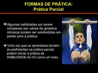 FORMAS DE PRÁTICA: 
Prática Parcial 
Algumas habilidades por serem 
complexas (ex: séries de ginástica 
olímpica) podem ser subdivididas em 
partes para a prática; 
 Uma vez que os aprendizes tornam-se 
proficientes na prática parcial, 
podem iniciar a prática da 
HABILIDADE-ALVO como um todo; 
 