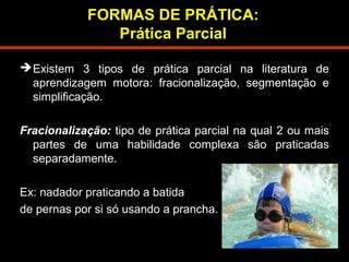 FORMAS DE PRÁTICA: 
Prática Parcial 
Existem 3 tipos de prática parcial na literatura de 
aprendizagem motora: fracionalização, segmentação e 
simplificação. 
Fracionalização: tipo de prática parcial na qual 2 ou mais 
partes de uma habilidade complexa são praticadas 
separadamente. 
Ex: nadador praticando a batida 
de pernas por si só usando a prancha. 
 