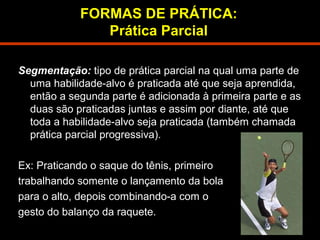 FORMAS DE PRÁTICA: 
Prática Parcial 
Segmentação: tipo de prática parcial na qual uma parte de 
uma habilidade-alvo é praticada até que seja aprendida, 
então a segunda parte é adicionada à primeira parte e as 
duas são praticadas juntas e assim por diante, até que 
toda a habilidade-alvo seja praticada (também chamada 
prática parcial progressiva). 
Ex: Praticando o saque do tênis, primeiro 
trabalhando somente o lançamento da bola 
para o alto, depois combinando-a com o 
gesto do balanço da raquete. 
 