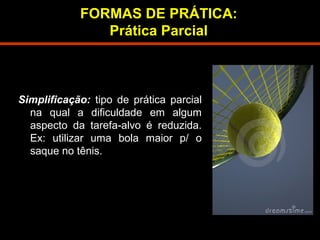 FORMAS DE PRÁTICA: 
Prática Parcial 
Simplificação: tipo de prática parcial 
na qual a dificuldade em algum 
aspecto da tarefa-alvo é reduzida. 
Ex: utilizar uma bola maior p/ o 
saque no tênis. 
 