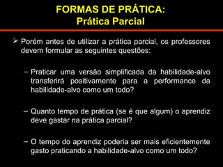 FORMAS DE PRÁTICA: 
Prática Parcial 
 Porém antes de utilizar a prática parcial, os professores 
devem formular as seguintes questões: 
– Praticar uma versão simplificada da habilidade-alvo 
transferirá positivamente para a performance da 
habilidade-alvo como um todo? 
– Quanto tempo de prática (se é que algum) o aprendiz 
deve gastar na prática parcial? 
– O tempo do aprendiz poderia ser mais eficientemente 
gasto praticando a habilidade-alvo como um todo? 
 