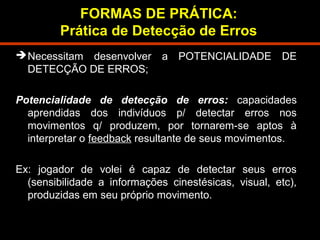 FORMAS DE PRÁTICA: 
Prática de Detecção de Erros 
Necessitam desenvolver a POTENCIALIDADE DE 
DETECÇÃO DE ERROS; 
Potencialidade de detecção de erros: capacidades 
aprendidas dos indivíduos p/ detectar erros nos 
movimentos q/ produzem, por tornarem-se aptos à 
interpretar o feedback resultante de seus movimentos. 
Ex: jogador de volei é capaz de detectar seus erros 
(sensibilidade a informações cinestésicas, visual, etc), 
produzidas em seu próprio movimento. 
 