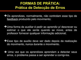 FORMAS DE PRÁTICA: 
Prática de Detecção de Erros 
Os aprendizes, normalmente, não controlam esse tipo de 
feedback produzido pelo movimento; 
Uma forma de auxiliar é pedir ao aprendiz p/ descrever ou 
estimar o que ele sente quando se move, antes de 
professor fornecer qualquer informação adicional; 
Esse tipo de auxílio deve ser dado depois da realização 
do movimento, nunca durante o movimento. 
 Uma vez que os aprendizes aprendam a detectar seus 
erros, o problema passa a ser aprender a corrigi-los. 
 