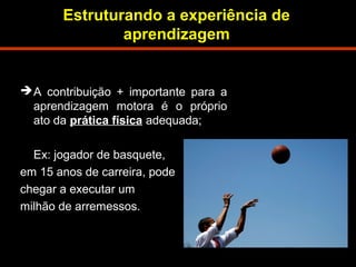Estruturando a experiência de 
aprendizagem 
A contribuição + importante para a 
aprendizagem motora é o próprio 
ato da prática física adequada; 
Ex: jogador de basquete, 
em 15 anos de carreira, pode 
chegar a executar um 
milhão de arremessos. 
 