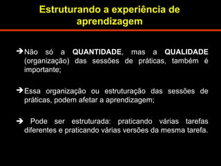 Estruturando a experiência de 
aprendizagem 
Não só a QUANTIDADE, mas a QUALIDADE 
(organização) das sessões de práticas, também é 
importante; 
Essa organização ou estruturação das sessões de 
práticas, podem afetar a aprendizagem; 
 Pode ser estruturada: praticando várias tarefas 
diferentes e praticando várias versões da mesma tarefa. 
 