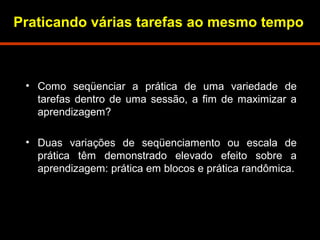 Praticando várias tarefas ao mesmo tempo 
• Como seqüenciar a prática de uma variedade de 
tarefas dentro de uma sessão, a fim de maximizar a 
aprendizagem? 
• Duas variações de seqüenciamento ou escala de 
prática têm demonstrado elevado efeito sobre a 
aprendizagem: prática em blocos e prática randômica. 
 