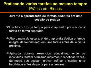 Praticando várias tarefas ao mesmo tempo: 
Prática em Blocos 
Durante o aprendizado de tarefas distintas em uma 
sessão de prática 
Um bloco fixo de tempo para o aprendiz praticar cada 
tarefa de forma separada. 
Abordagem de escala, onde o aprendiz dedica o tempo 
integral de treinamento em uma tarefa antes de iniciar a 
próxima. 
Aplicada durante exercícios educativos, onde os 
indivíduos tentam o mesmo movimento repetidas vezes, 
de modo que possam gravar, refinar e corrigir uma 
habilidade antes de partir para a próxima. 
 