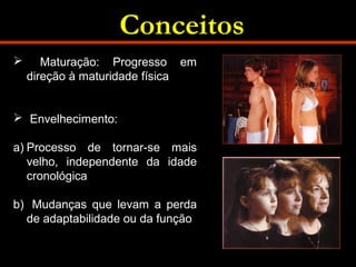 Conceitos 
 Maturação: Progresso em 
direção à maturidade física 
 Envelhecimento: 
a) Processo de tornar-se mais 
velho, independente da idade 
cronológica 
b) Mudanças que levam a perda 
de adaptabilidade ou da função 
 