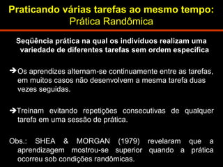 Praticando várias tarefas ao mesmo tempo: 
Prática Randômica 
Seqüência prática na qual os indivíduos realizam uma 
variedade de diferentes tarefas sem ordem específica 
Os aprendizes alternam-se continuamente entre as tarefas, 
em muitos casos não desenvolvem a mesma tarefa duas 
vezes seguidas. 
Treinam evitando repetições consecutivas de qualquer 
tarefa em uma sessão de prática. 
Obs.: SHEA & MORGAN (1979) revelaram que a 
aprendizagem mostrou-se superior quando a prática 
ocorreu sob condições randômicas. 
 