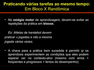 Praticando várias tarefas ao mesmo tempo: 
Em Bloco X Randômica 
• No estágio motor de aprendizagem, devem-se evitar as 
repetições da prática em blocos. 
Ex: Atletas de handebol devem 
praticar ¹ jogadas e não a mesma 
jogada várias vezes. 
• A chave para a prática bem sucedida é permitir q/ os 
aprendizes experimentem as condições que eles podem 
esperar ver no contexto-alvo (mesmo com erros + 
freqüentes e progressos + lentos do desempenho); 
 