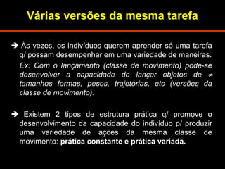 Várias versões da mesma tarefa 
 Às vezes, os indivíduos querem aprender só uma tarefa 
q/ possam desempenhar em uma variedade de maneiras. 
Ex: Com o lançamento (classe de movimento) pode-se 
desenvolver a capacidade de lançar objetos de ¹ 
tamanhos formas, pesos, trajetórias, etc (versões da 
classe de movimento). 
 Existem 2 tipos de estrutura prática q/ promove o 
desenvolvimento da capacidade do indivíduo p/ produzir 
uma variedade de ações da mesma classe de 
movimento: prática constante e prática variada. 
 